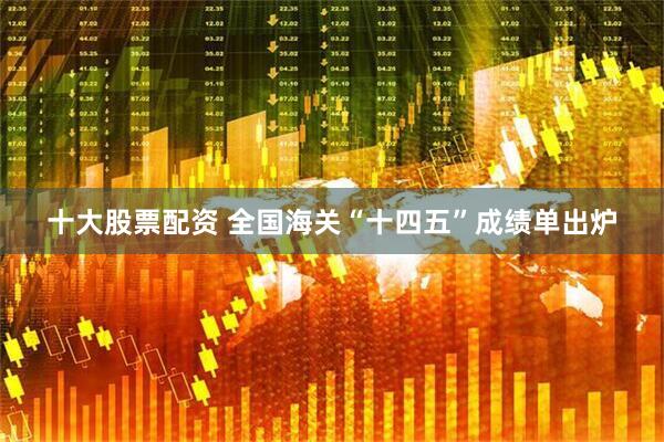 十大股票配资 全国海关“十四五”成绩单出炉