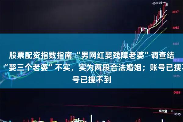 股票配资指数指南 “男网红娶残障老婆”调查结果：“娶三个老婆”不实，实为两段合法婚姻；账号已搜不到
