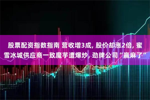 股票配资指数指南 营收增3成, 股价却涨2倍, 蜜雪冰城供应商一致魔芋遭爆炒, 劲牌公司“赢麻了”