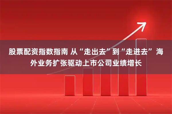 股票配资指数指南 从“走出去”到“走进去” 海外业务扩张驱动上市公司业绩增长