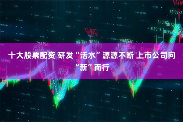 十大股票配资 研发“活水”源源不断 上市公司向“新”而行