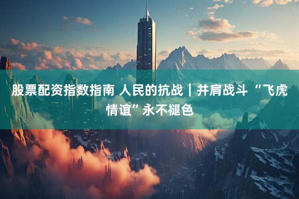 股票配资指数指南 人民的抗战｜并肩战斗 “飞虎情谊”永不褪色