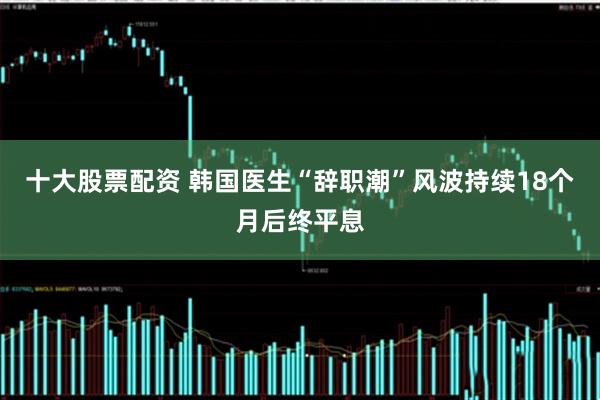 十大股票配资 韩国医生“辞职潮”风波持续18个月后终平息