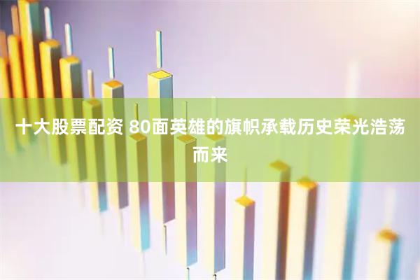 十大股票配资 80面英雄的旗帜承载历史荣光浩荡而来