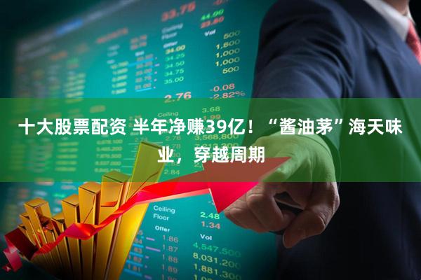 十大股票配资 半年净赚39亿！“酱油茅”海天味业，穿越周期