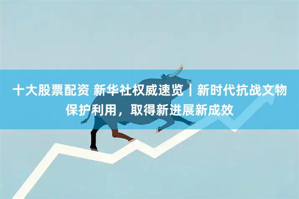 十大股票配资 新华社权威速览｜新时代抗战文物保护利用，取得新进展新成效