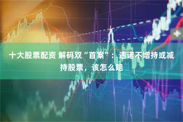 十大股票配资 解码双“首案”：违诺不增持或减持股票，该怎么赔