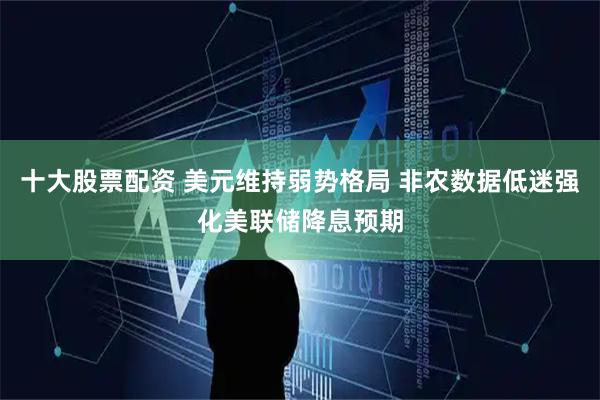 十大股票配资 美元维持弱势格局 非农数据低迷强化美联储降息预期