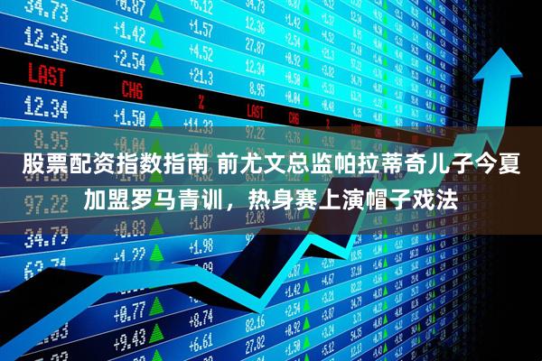 股票配资指数指南 前尤文总监帕拉蒂奇儿子今夏加盟罗马青训，热身赛上演帽子戏法