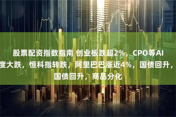 股票配资指数指南 创业板跌超2%，CPO等AI硬件股再度大跌，恒科指转跌，阿里巴巴涨近4%，国债回升，商品分化