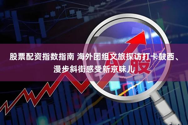 股票配资指数指南 海外团组文旅探访打卡鼓西、漫步斜街感受新京味儿