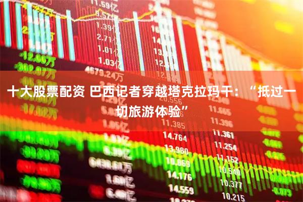 十大股票配资 巴西记者穿越塔克拉玛干：“抵过一切旅游体验”
