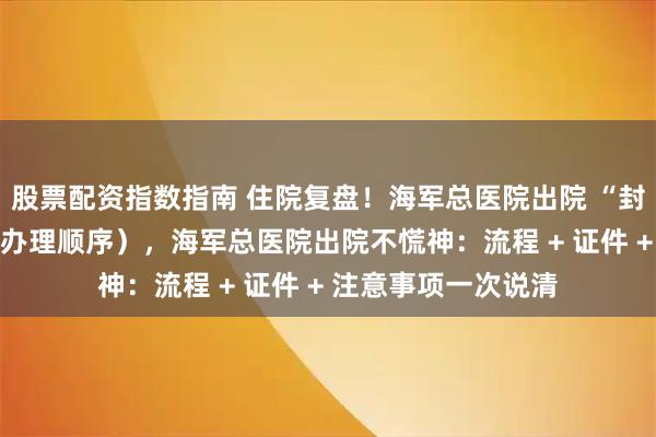 股票配资指数指南 住院复盘！海军总医院出院 “封神” 指南（含证件办理顺序），海军总医院出院不慌神：流程 + 证件 + 注意事项一次说清