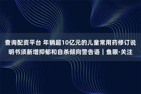 查询配资平台 年销超10亿元的儿童常用药修订说明书须新增抑郁和自杀倾向警告语｜鱼眼·关注