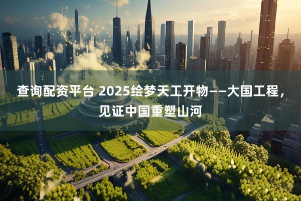 查询配资平台 2025绘梦天工开物——大国工程，见证中国重塑山河