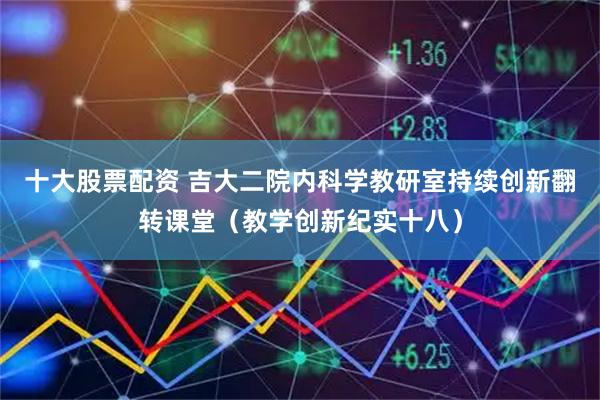 十大股票配资 吉大二院内科学教研室持续创新翻转课堂（教学创新纪实十八）