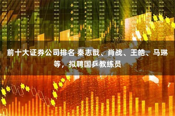 前十大证券公司排名 秦志戬、肖战、王皓、马琳等，拟聘国乒教练员