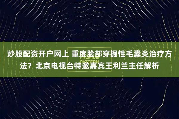 炒股配资开户网上 重度脸部穿掘性毛囊炎治疗方法？北京电视台特邀嘉宾王利兰主任解析