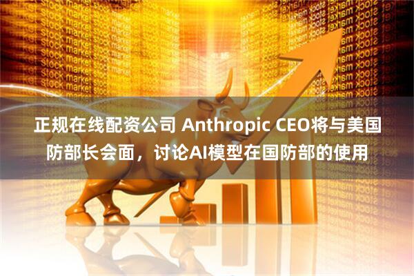 正规在线配资公司 Anthropic CEO将与美国防部长会面，讨论AI模型在国防部的使用