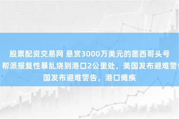股票配资交易网 悬赏3000万美元的墨西哥头号毒枭被击毙，帮派报复性暴乱烧到港口2公里处，美国发布避难警告，港口瘫痪