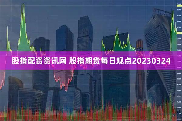 股指配资资讯网 股指期货每日观点20230324