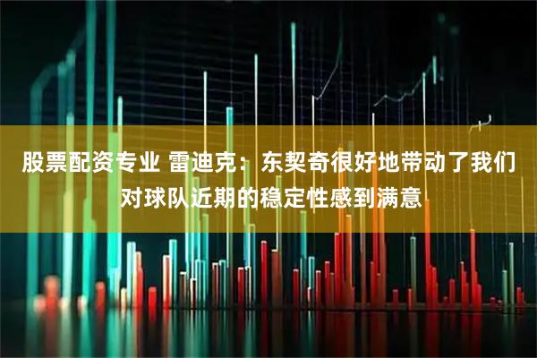 股票配资专业 雷迪克:东契奇很好地带动了我们 对球队近期的稳定性感到满意