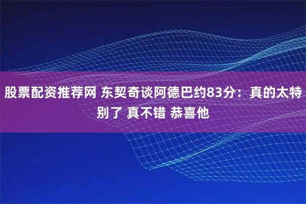 股票配资推荐网 东契奇谈阿德巴约83分:真的太特别了 真不错 恭喜他