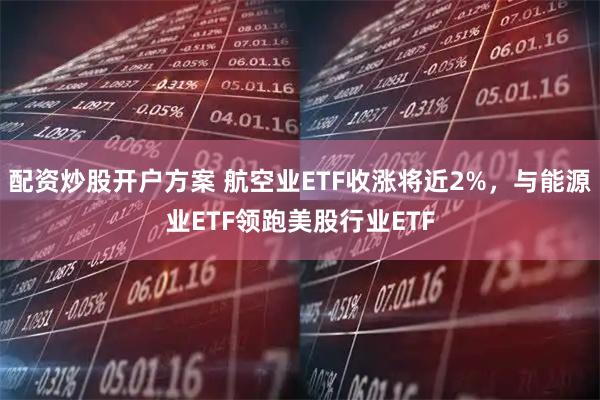 配资炒股开户方案 航空业ETF收涨将近2%，与能源业ETF领跑美股行业ETF