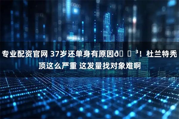 专业配资官网 37岁还单身有原因😳！杜兰特秃顶这么严重 这发量找对象难啊