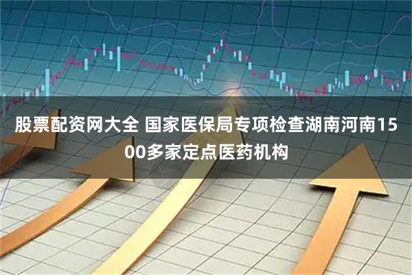 股票配资网大全 国家医保局专项检查湖南河南1500多家定点医药机构