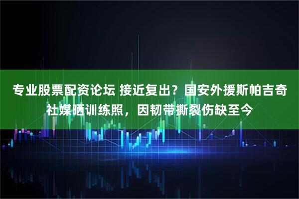 专业股票配资论坛 接近复出？国安外援斯帕吉奇社媒晒训练照，因韧带撕裂伤缺至今
