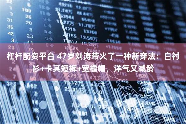 杠杆配资平台 47岁刘涛带火了一种新穿法：白衬衫+卡其短裤+宽檐帽，洋气又减龄