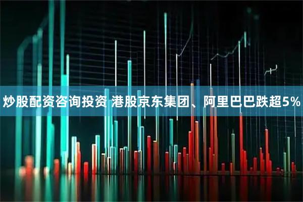 炒股配资咨询投资 港股京东集团、阿里巴巴跌超5%