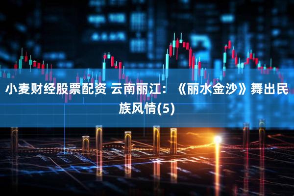 小麦财经股票配资 云南丽江：《丽水金沙》舞出民族风情(5)