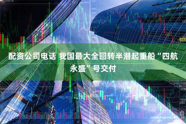配资公司电话 我国最大全回转半潜起重船“四航永盛”号交付