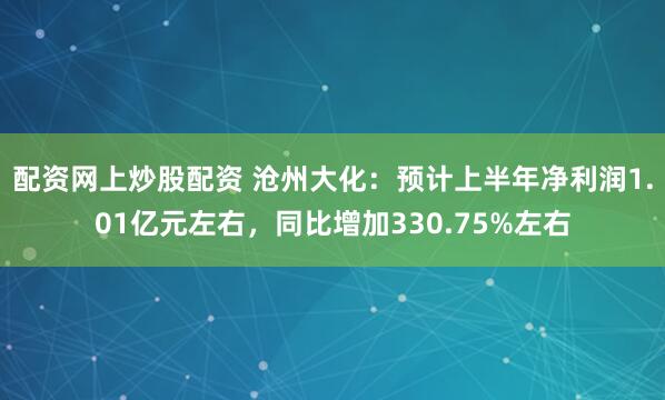 配资网上炒股配资 沧州大化：预计上半年净利润1.01亿元左右，同比增加330.75%左右