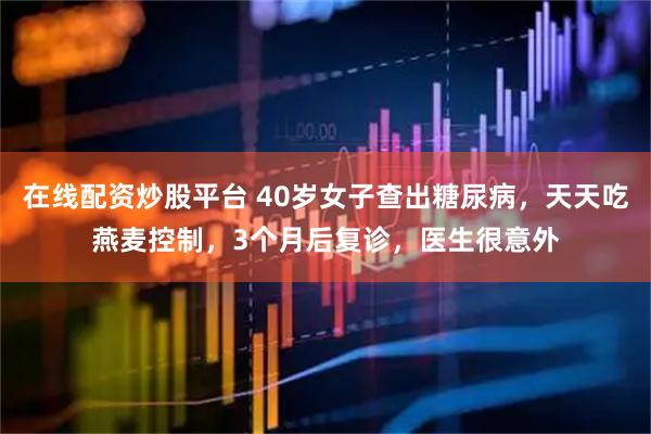 在线配资炒股平台 40岁女子查出糖尿病，天天吃燕麦控制，3个月后复诊，医生很意外