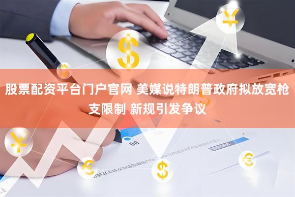 股票配资平台门户官网 美媒说特朗普政府拟放宽枪支限制 新规引发争议